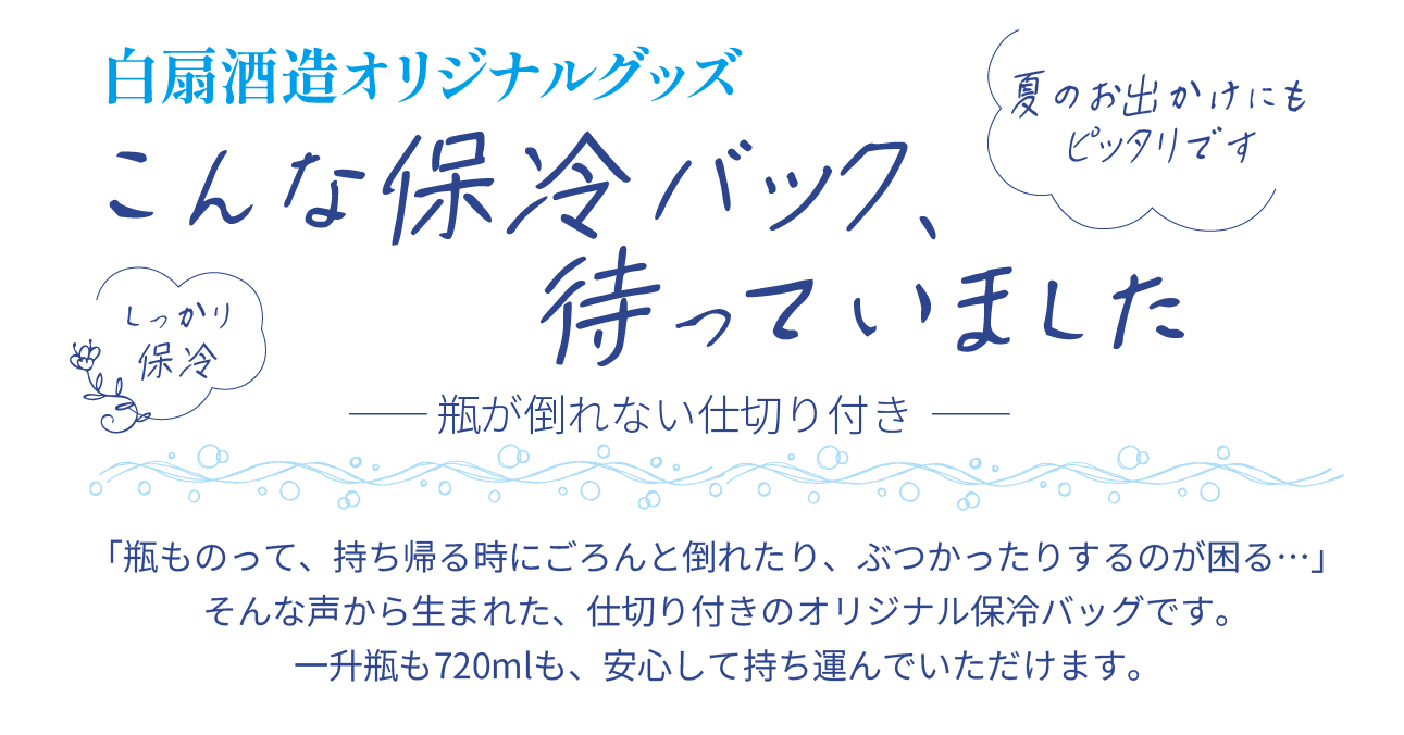白扇酒造オリジナルグッズ こんな保冷バッグ、待っていました。瓶が倒れない仕切り付き。「瓶ものって、持ち帰る時にごろんと倒れたり、ぶつかったりするのが困る…」そんな声から生まれた、仕切り付きのオリジナル保冷バッグです。一升瓶も720mlも、安心して持ち運んでいただけます。